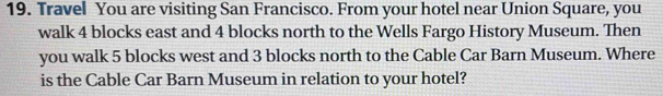 Travel You are visiting San Francisco. From your hotel near Union Square, you 
walk 4 blocks east and 4 blocks north to the Wells Fargo History Museum. Then 
you walk 5 blocks west and 3 blocks north to the Cable Car Barn Museum. Where 
is the Cable Car Barn Museum in relation to your hotel?