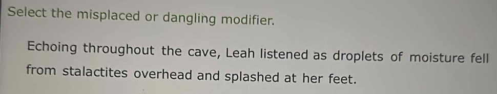 Select the misplaced or dangling modifier. 
Echoing throughout the cave, Leah listened as droplets of moisture fell 
from stalactites overhead and splashed at her feet.