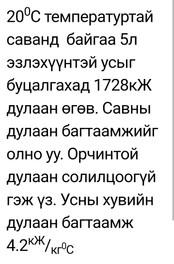 20°C τемператуρтай 
саванд байгаа 5л 
эзлэхγγнтэй усыг 
буцалгахад 1728кЖ 
дулаан θгθв. Савнь 
дулаан багтаамжийг 
оοлно уу. Орчинтой 
дулаан солилцоогγй 
гэж γз. Усны хувийн 
дулаан багтаамж
4.2^(KX)/_(Kr)°C