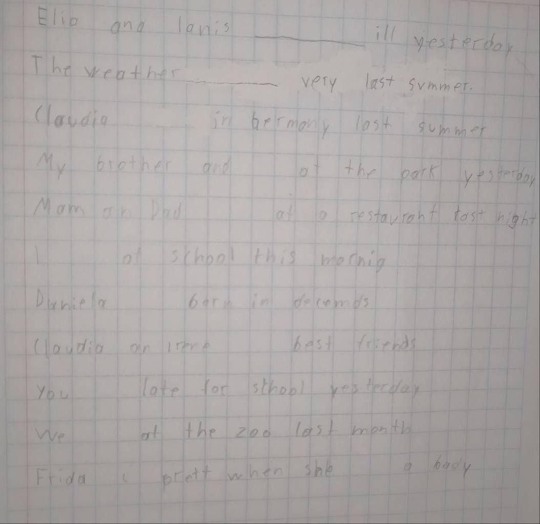 Elio and lanis 
_ill yesterday 
The weather_ 
very last summer. 
claudin in bermony lost summer 
My brother and of the park yesterday 
Mam an Dau of o restavront tost hight 
H1 of school this mocnig 
Dancela 111 bary in decemds 
claydia on lrene best fsends 
You 11 late for school yesterday 
We af the zoo last month 
Frida orelt when shè a body