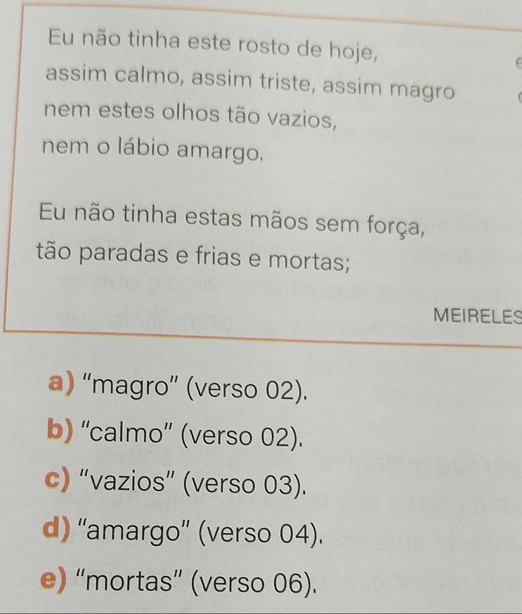 Eu não tinha este rosto de hoje,

assim calmo, assim triste, assim magro
nem estes olhos tão vazios,
nem o lábio amargo.
Eu não tinha estas mãos sem força,
tão paradas e frias e mortas;
MEIRELES
a) “magro” (verso 02).
b) “calmo” (verso 02).
c) “vazios” (verso 03).
d) ''amargo” (verso 04).
e) “mortas” (verso 06).