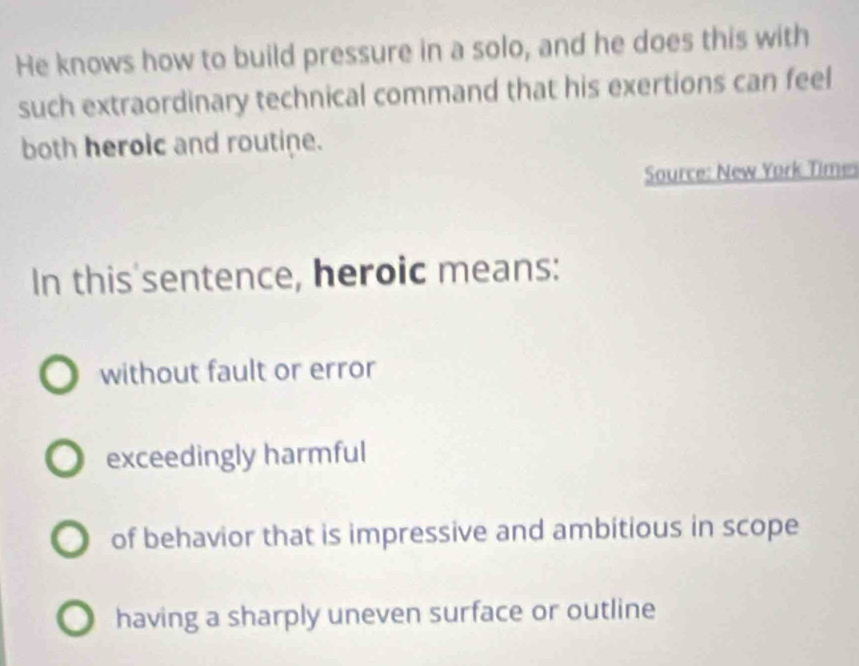 He knows how to build pressure in a solo, and he does this with
such extraordinary technical command that his exertions can feel
both heroic and routine.
Source: New York Time
In this'sentence, heroic means:
without fault or error
exceedingly harmful
of behavior that is impressive and ambitious in scope
having a sharply uneven surface or outline