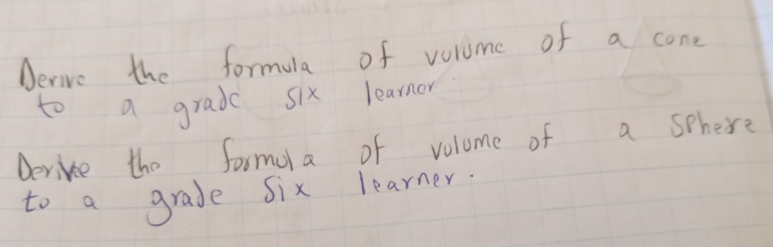 Aerive the formula of volume of a cone 
to a grade six learner 
Derive the formola of volume of a sphere 
to a grade six learner.