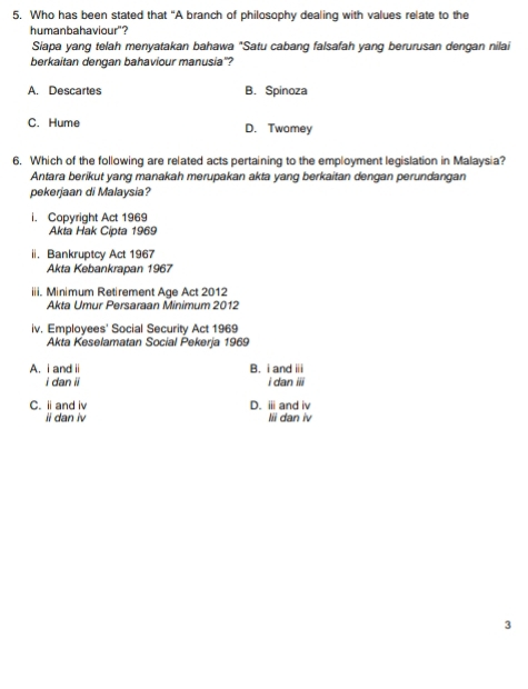 Who has been stated that “A branch of philosophy dealing with values relate to the
humanbahaviour"?
Siapa yang telah menyatakan bahawa "Satu cabang falsafah yang berurusan dengan nilai
berkaitan dengan bahaviour manusia'?
A. Descartes B. Spinoza
C. Hume D. Twomey
6. Which of the following are related acts pertaining to the employment legislation in Malaysia?
Antara berikut yang manakah merupakan akta yang berkaitan dengan perundangan
pekerjaan di Malaysia?
i. Copyright Act 1969
Akta Hak Cipta 1969
ii. Bankruptcy Act 1967
Akta Kebankrapan 1967
iii. Minimum Retirement Age Act 2012
Akta Umur Persaraan Minimum 2012
iv. Employees' Social Security Act 1969
Akta Keselamatan Social Pekerja 1969
A. i and ii B. i and ii
i dan ii i dan iii
C. i and i D. ⅲand iv
ii dan iv lii dan iv
3