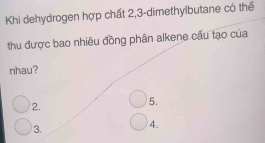 Khi dehydrogen hợp chất 2, 3 -dimethylbutane có thể 
thu được bao nhiêu đồng phân alkene cấu tạo của 
nhau? 
2. 
5. 
3. 
4.