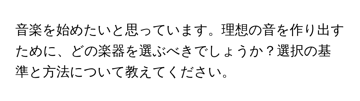 音楽を始めたいと思っています。理想の音を作り出すために、どの楽器を選ぶべきでしょうか？選択の基準と方法について教えてください。