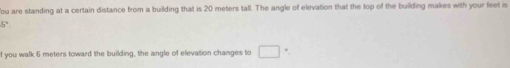 ou are standing at a certain distance from a building that is 20 meters tall. The angle of elevation that the top of the building makes with your feet is
5°. 
f you walk 6 meters toward the building, the angle of elevation changes to □ °.