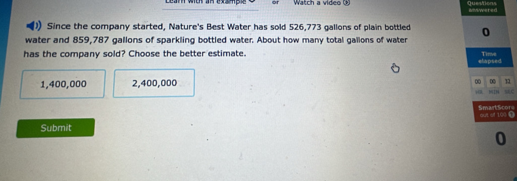 Learn with an example or Watch a video Questions
answered
Since the company started, Nature's Best Water has sold 526,773 gallons of plain bottled
0
water and 859,787 gallons of sparkling bottled water. About how many total gallons of water
has the company sold? Choose the better estimate. Time
elapsed
1,400,000 2,400,000
00 00 32
HR MIN =f C
SmartScore
out of 100 T
Submit
0