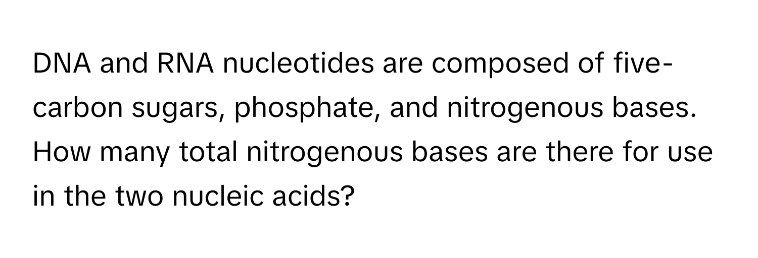 DNA and RNA nucleotides are composed of five-carbon sugars, phosphate, and nitrogenous bases. How many total nitrogenous bases are there for use in the two nucleic acids?