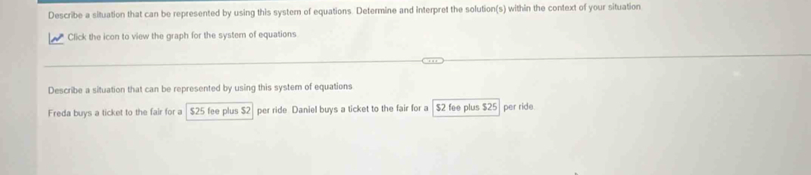 Describe a situation that can be represented by using this system of equations. Determine and interpret the solution(s) within the context of your situation
Click the icon to view the graph for the system of equations
Describe a situation that can be represented by using this system of equations
Freda buys a ticket to the fair for a $25 fee plus $2 per ride Daniel buys a ticket to the fair for a $2 fee plus $25 per ride.