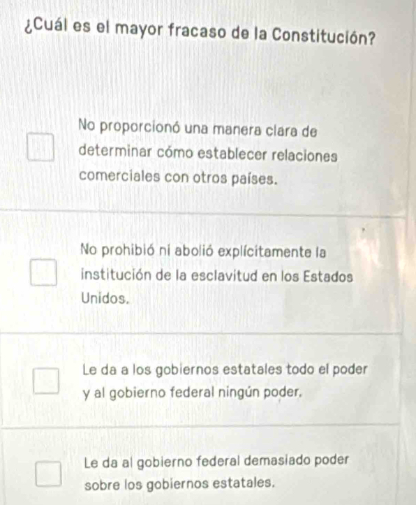 ¿Cuál es el mayor fracaso de la Constitución?
No proporcionó una manera clara de
determinar cómo establecer relaciones
comerciales con otros países.
No prohibió ni abolió explícítamente la
institución de la esclavitud en los Estados
Unidos.
Le da a los gobiernos estatales todo el poder
y al gobierno federal ningún poder.
Le da al gobierno federal demasiado poder
sobre los gobiernos estatales.