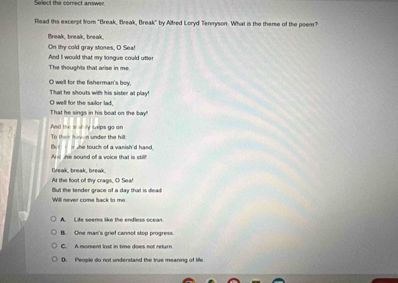 Select the correct answer.
Read ths excerpt from "Break, Break, Break" by Alfred Loryd Tennyson. What is the theme of the poem?
Break, break, break,
On thy cold gray stones, O Sea!
And I would that my tongue could utter
The thoughts that arise in me.
O well for the fisherman's boy,
That he shouts with his sister at play!
O well for the sailor lad,
That he sings in his boat on the bay!
And the stately ships go on
To their haven under the hill:
But he touch of a vanish'd hand,
And the sound of a voice that is still!
Break, break, break,
At the foot of thy crags, O Sea!
But the tender grace of a day that is dead
Will never come back to me.
A. Life seems like the endless ocean.
B. One man's grief cannot stop progress.
C. A moment lost in time does not return.
D. People do not understand the true meaning of life.