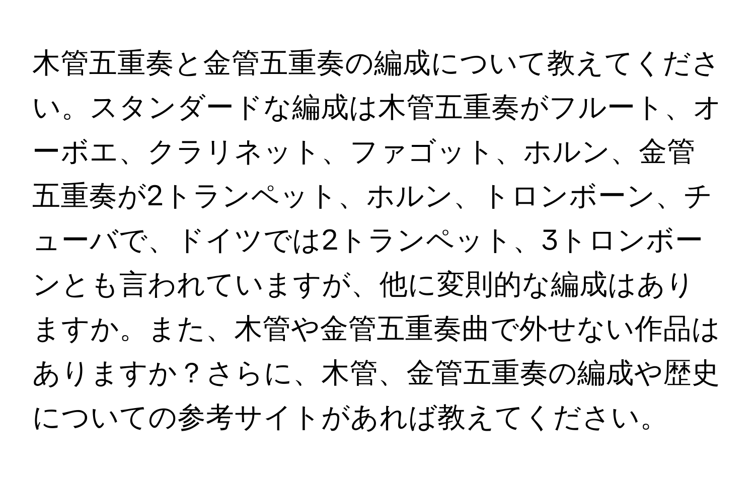 木管五重奏と金管五重奏の編成について教えてください。スタンダードな編成は木管五重奏がフルート、オーボエ、クラリネット、ファゴット、ホルン、金管五重奏が2トランペット、ホルン、トロンボーン、チューバで、ドイツでは2トランペット、3トロンボーンとも言われていますが、他に変則的な編成はありますか。また、木管や金管五重奏曲で外せない作品はありますか？さらに、木管、金管五重奏の編成や歴史についての参考サイトがあれば教えてください。