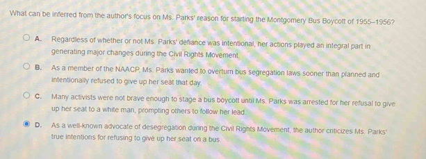 What can be inferred from the author's focus on Ms. Parks' reason for starting the Montgomery Bus Boycott of 1955-1956?
A. Regardless of whether or not Ms. Parks' defiance was intentional, her actions played an integral part in
generating major changes during the Civil Rights Movement
B. As a member of the NAACP, Ms. Parks wanted to overturn bus segregation laws sooner than planned and
intentionally refused to give up her seat that day.
C. Many activists were not brave enough to stage a bus boycott until Ms. Parks was arrested for her refusal to give
up her seat to a white man, prompting others to follow her lead.
D. As a well-known advocate of desegregation during the Civil Rights Movement, the author criticizes Ms. Parks'
true intentions for refusing to give up her seat on a bus