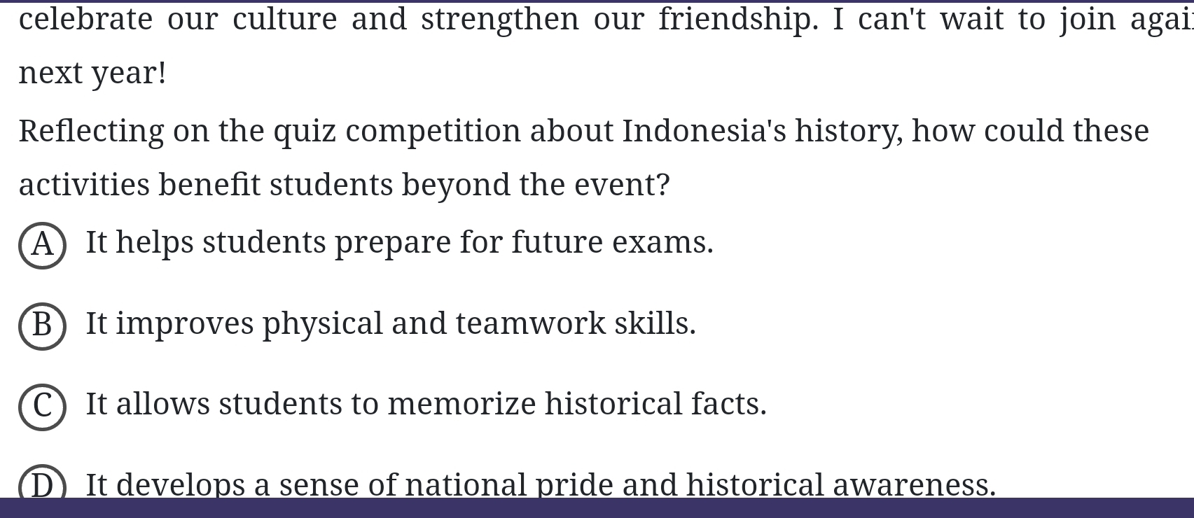 celebrate our culture and strengthen our friendship. I can't wait to join agai
next year!
Reflecting on the quiz competition about Indonesia's history, how could these
activities benefit students beyond the event?
A) It helps students prepare for future exams.
B) It improves physical and teamwork skills.
C) It allows students to memorize historical facts.
D) It develops a sense of national pride and historical awareness.