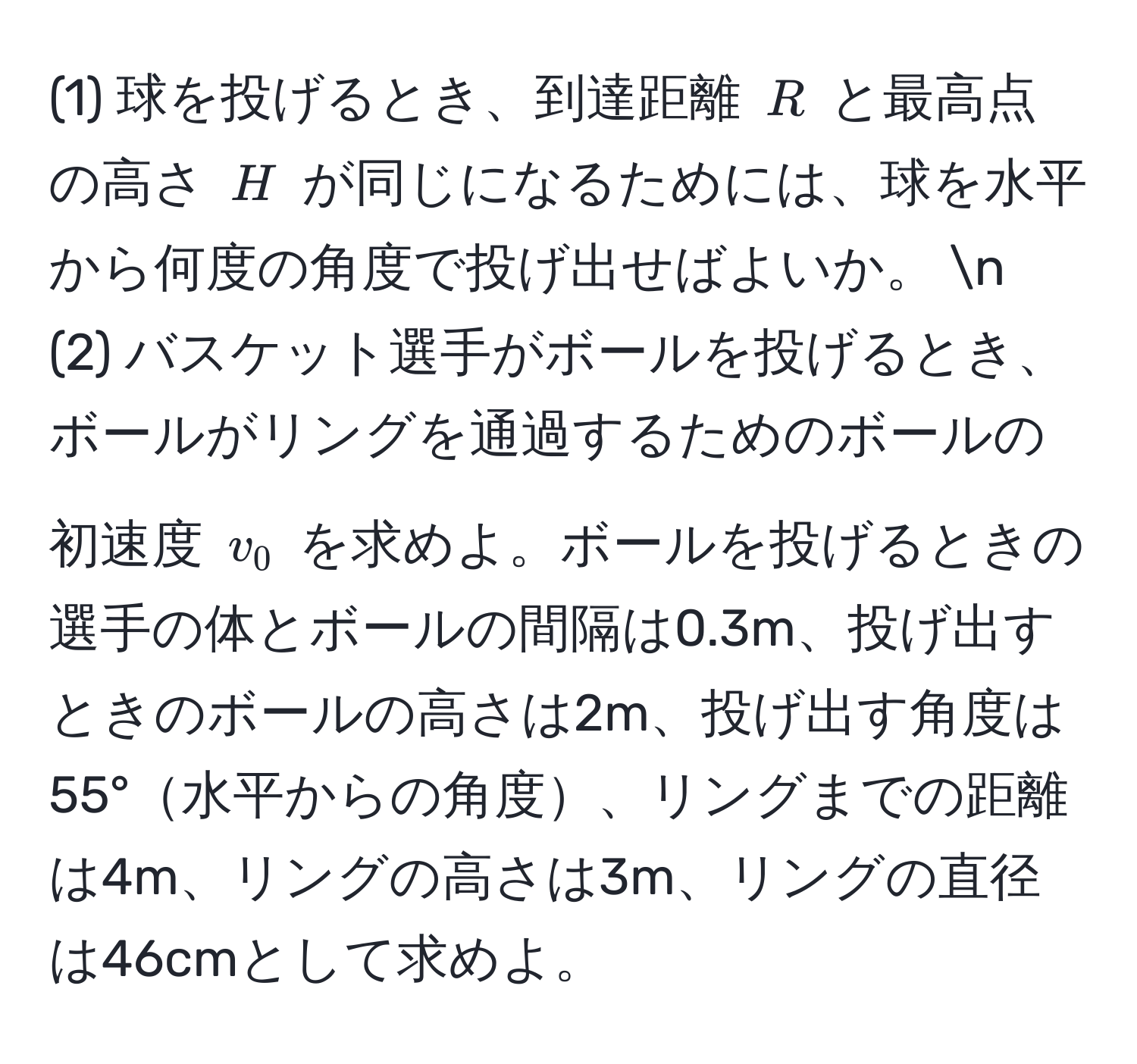 (1) 球を投げるとき、到達距離 $R$ と最高点の高さ $H$ が同じになるためには、球を水平から何度の角度で投げ出せばよいか。 n
(2) バスケット選手がボールを投げるとき、ボールがリングを通過するためのボールの初速度 $v_0$ を求めよ。ボールを投げるときの選手の体とボールの間隔は0.3m、投げ出すときのボールの高さは2m、投げ出す角度は55°水平からの角度、リングまでの距離は4m、リングの高さは3m、リングの直径は46cmとして求めよ。