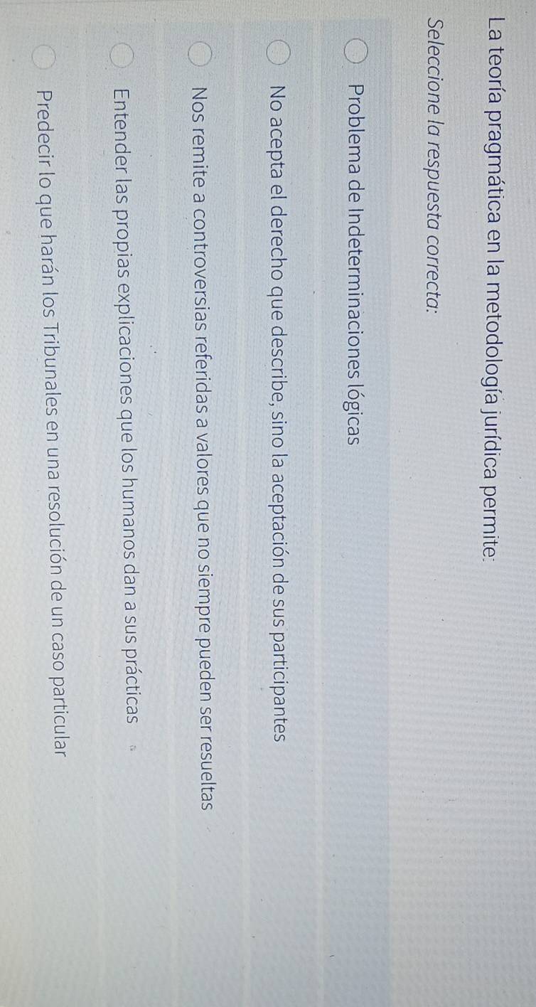 La teoría pragmática en la metodología jurídica permite:
Seleccione la respuesta correcta:
Problema de Indeterminaciones lógicas
No acepta el derecho que describe, sino la aceptación de sus participantes
Nos remite a controversias referidas a valores que no siempre pueden ser resueltas
Entender las propias explicaciones que los humanos dan a sus prácticas
Predecir lo que harán los Tribunales en una resolución de un caso particular