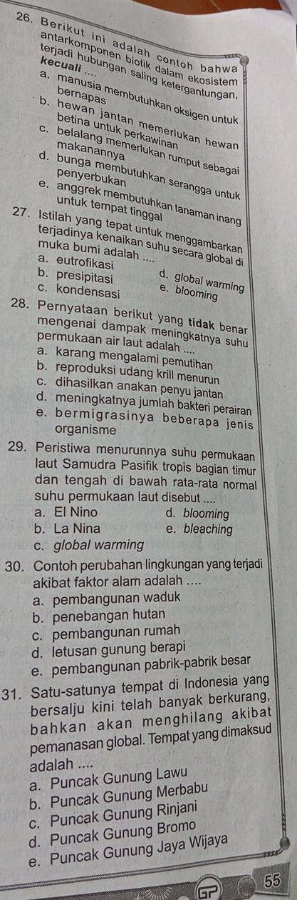 Berikut ini adalah contoh bahw
antarkomponen biotik dalam ekösisten
terjadi ḥubungan saling ketergantungan 
a. manusia membutuhkan oksigen untuk kecuali ....
bernapas
o. hewan jantan memerlukan hewan
betina untuk perkawinan
c. belalang memerlukan rumput sebaga
makanannya
d. bunga membutuhkan serangga untuk
penyerbukan
e. anggrek membutuhkan tanaman inang
untuk tempat tinggal
27. Istilah yang tepat untuk menggambarkan
terjadinya kenaikan suhu secara global d
muka bumi adalah ....
a. eutrofikasi
d. global warming
b. presipitasi c. kondensasi
e. blooming
28. Pernyataan berikut yang tidak benar
mengenai dampak meningkatnya suhu
permukaan air laut adalah ....
a. karang mengalami pemutihan
b. reproduksi udang krill menurun
c. dihasilkan anakan penyu jantan
d. meningkatnya jumlah bakteri perairan
e. bermigrasinya beberapa jenis
organisme
29. Peristiwa menurunnya suhu permukaan
laut Samudra Pasifik tropis bagian timur
dan tengah di bawah rata-rata normal
suhu permukaan laut disebut ....
a. El Nino d. blooming
b. La Nina e. bleaching
c. global warming
30. Contoh perubahan lingkungan yang terjadi
akibat faktor alam adalah ....
a. pembangunan waduk
b. penebangan hutan
c. pembangunan rumah
d. letusan gunung berapi
e. pembangunan pabrik-pabrik besar
31. Satu-satunya tempat di Indonesia yang
bersalju kini telah banyak berkurang,
bahkan akan menghilang akibat
pemanasan global. Tempat yang dimaksud
adalah ....
a. Puncak Gunung Lawu
b. Puncak Gunung Merbabu
c. Puncak Gunung Rinjani
d. Puncak Gunung Bromo
e. Puncak Gunung Jaya Wijaya
55