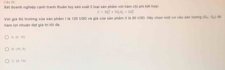 Xét doanh nghiệp cạnh tranh thuần tuý sản xuất 2 loại sản phẩm với hàm chi phi kết hợp:
C=3Q_1^(2+3Q_1)Q_2+2Q_2^(2
Với giá thị trường của sản phẩm I là 120 USD và giá của sản phẩm II là 80 USD. Hãy chọn một cơ cầu sản lượng (Q_1);Q_2) đề
hàm lợi nhuận đạt giá trị tối đa.
A. (8,16)
B. (16,8)
C. (8,14)