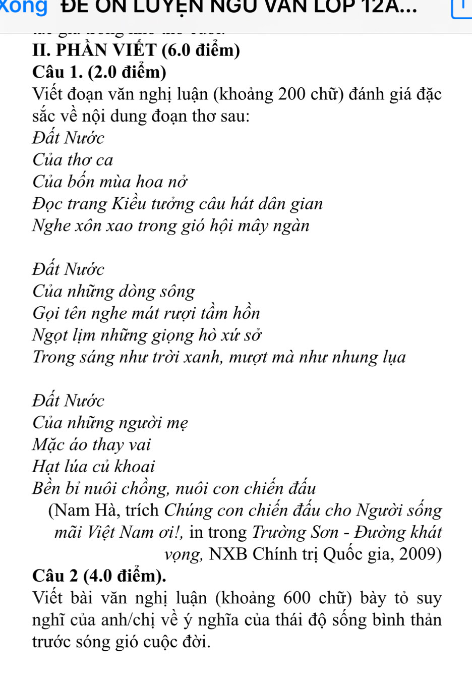 Xông ĐE ÔN LUYệN NGU VAN LOP 12A... 
II. PHÀN VIÉT (6.0 điểm) 
Câu 1. (2.0 điểm) 
Viết đoạn văn nghị luận (khoảng 200 chữ) đánh giá đặc 
sắc về nội dung đoạn thơ sau: 
Đất Nước 
Của thơ ca 
Của bốn mùa hoa nở 
Đọc trang Kiều tưởng câu hát dân gian 
Nghe xôn xao trong gió hội mây ngàn 
Đất Nước 
Của những dòng sông 
Gọi tên nghe mát rượi tầm hồn 
Ngọt lịm những giọng hò xứ sở 
Trong sáng như trời xanh, mượt mà như nhung lụa 
Đất Nước 
Của những người mẹ 
Mặc áo thay vai 
Hạt lúa củ khoai 
Bền bỉ nuôi chồng, nuôi con chiến đấu 
(Nam Hà, trích Chúng con chiến đấu cho Người sống 
mãi Việt Nam ơi!, in trong Trường Sơn - Đường khát 
vọng, NXB Chính trị Quốc gia, 2009) 
Câu 2 (4.0 điểm). 
Viết bài văn nghị luận (khoảng 600 chữ) bày tỏ suy 
nghĩ của anh/chị về ý nghĩa của thái độ sống bình thản 
trước sóng gió cuộc đời.