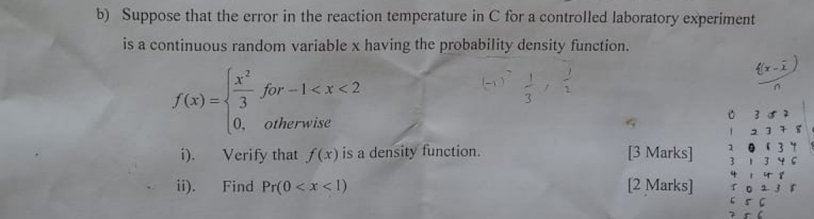 Suppose that the error in the reaction temperature in C for a controlled laboratory experiment 
is a continuous random variable x having the probability density function.
f(x)=beginarrayl  x^2/3 for-1
-1 f , :
B 3 5 7
1 2 3 7 8
1 
i). Verify that f(x) is a density function. [3 Marks] 3 1 3 4 6 0 「 3 " 
^circ  r
ii). Find Pr(0 [2 Marks] r 0 1 1 5
5 C
7