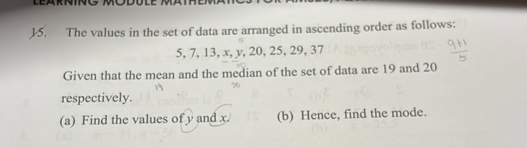 LEARNINO MODULE MAT 
15. The values in the set of data are arranged in ascending order as follows:
5, 7, 13, x, y, 20, 25, 29, 37
Given that the mean and the median of the set of data are 19 and 20
respectively. 
(a) Find the values of y and x (b) Hence, find the mode.