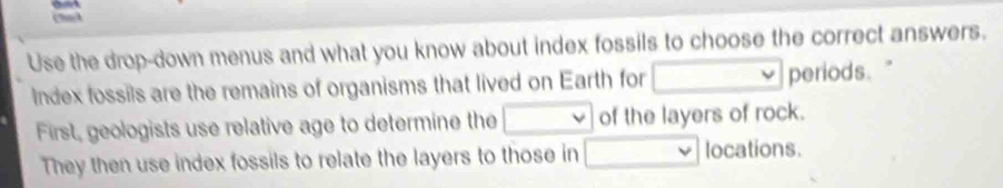 Use the drop-down menus and what you know about index fossils to choose the correct answers. 
Index fossils are the remains of organisms that lived on Earth for □ periods." 
First, geologists use relative age to determine the □ of the layers of rock. 
They then use index fossils to relate the layers to those in □ | locations.