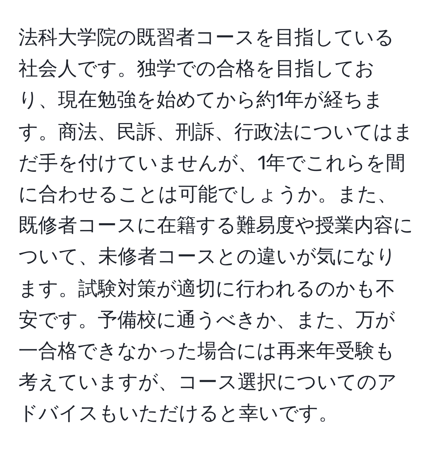 法科大学院の既習者コースを目指している社会人です。独学での合格を目指しており、現在勉強を始めてから約1年が経ちます。商法、民訴、刑訴、行政法についてはまだ手を付けていませんが、1年でこれらを間に合わせることは可能でしょうか。また、既修者コースに在籍する難易度や授業内容について、未修者コースとの違いが気になります。試験対策が適切に行われるのかも不安です。予備校に通うべきか、また、万が一合格できなかった場合には再来年受験も考えていますが、コース選択についてのアドバイスもいただけると幸いです。