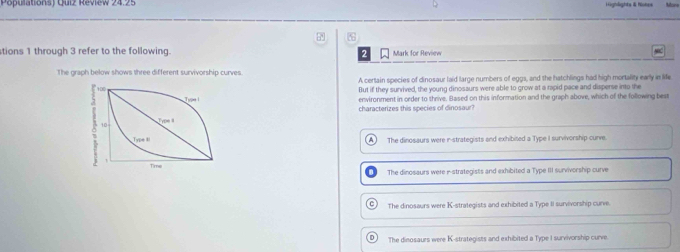 Populations) Quiz Review 24.25 Highlights & Nohes Mone
tions 1 through 3 refer to the following. Mark for Review
The graph below shows three different survivorship curves. A certain species of dinosaur laid large numbers of eggs, and the hatchlings had high mortality early in life
But if they survived, the young dinosaurs were able to grow at a rapid pace and disperse into the
environment in order to thrive. Based on this information and the graph above, which of the following best
characterizes this species of dinosaur?
A The dinosaurs were i-strategists and exhibited a Type I survivorship curve.
The dinosaurs were i-strategists and exhibited a Type III survivorship curve
G) The dinosaurs were K-strategists and exhibited a Type II survivorship curve.
D ì The dinosaurs were K-strategists and exhibited a Type I survivorship curve.