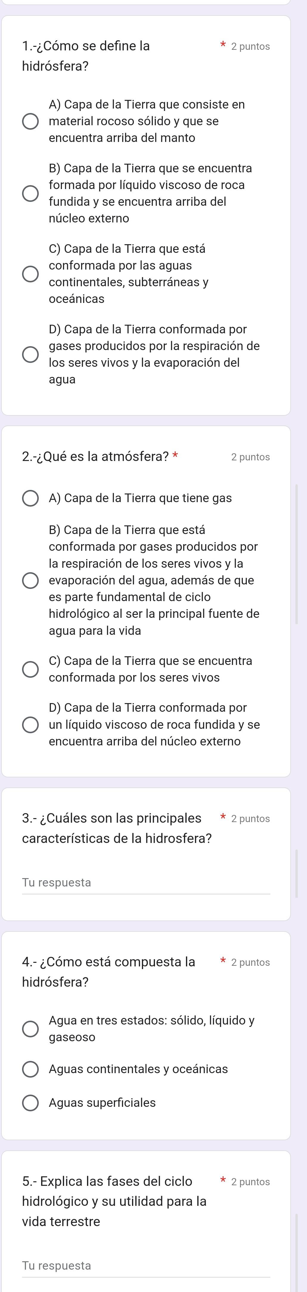 1.-¿Cómo se define la ₹2 puntos
hidrósfera?
A) Capa de la Tierra que consiste en
material rocoso sólido y que se
B) Capa de la Tierra que se encuentra
formada por líquido viscoso de roca
fundida y se encuentra arriba del
núcleo externo
C) Capa de la Tierra que está
conformada por las aguas
continentales, subterráneas y
oceánicas
D) Capa de la Tierra conformada por
gases producidos por la respiración de
los seres vivos y la evaporación del
agua
2.-¿Qué es la atmósfera? * 2 puntos
A) Capa de la Tierra que tiene gas
B) Capa de la Tierra que está
conformada por gases producidos por
la respiración de los seres vivos y la
evaporación del agua, además de que
es parte fundamental de ciclo
hidrológico al ser la principal fuente de
agua para la vida
C) Capa de la Tierra que se encuentra
conformada por los seres vivos
D) Capa de la Tierra conformada por
un líquido viscoso de roca fundida y se
encuentra arriba del núcleo externo
3.- ¿Cuáles son las principales * ₹2 puntos
características de la hidrosfera?
Tu respuesta
4.- ¿Cómo está compuesta la 2 puntos
hidrósfera?
Agua en tres estados: sólido, líquido y
gaseoso
Aguas continentales y oceánicas
Aguas superficiales
5.- Explica las fases del ciclo 2 puntos
hidrológico y su utilidad para la
vida terrestre
Tu respuesta