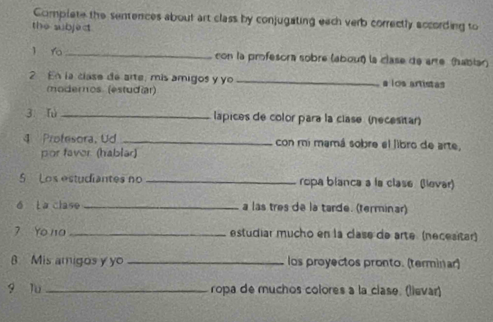 Complete the sentences about art class by conjugating each verb correctly according to 
the subject 
l Yo _con la profesora sobre (about) la clase de arte (hablar) 
2 En la clase de arte, mís amigos y yo _a los artistas 
(moderos (estudíar) 
3. fù _lapices de color para la clase (necesitar) 
4 Profesora, Ud _con mi mamá sobre el libro de arte, 
por faver. (hablar) 
5 Los estudiantes no _ropa blanca a la clase (levar) 
6 La clase _a las tres de la tarde. (terminar) 
7 Yo na _estudiar mucho en la clase de arte (necesitar) 
B Mis amigos y yo _los proyectos pronto. (terminar) 
g lu_ ropa de muchos colores a la clase. (lievar)