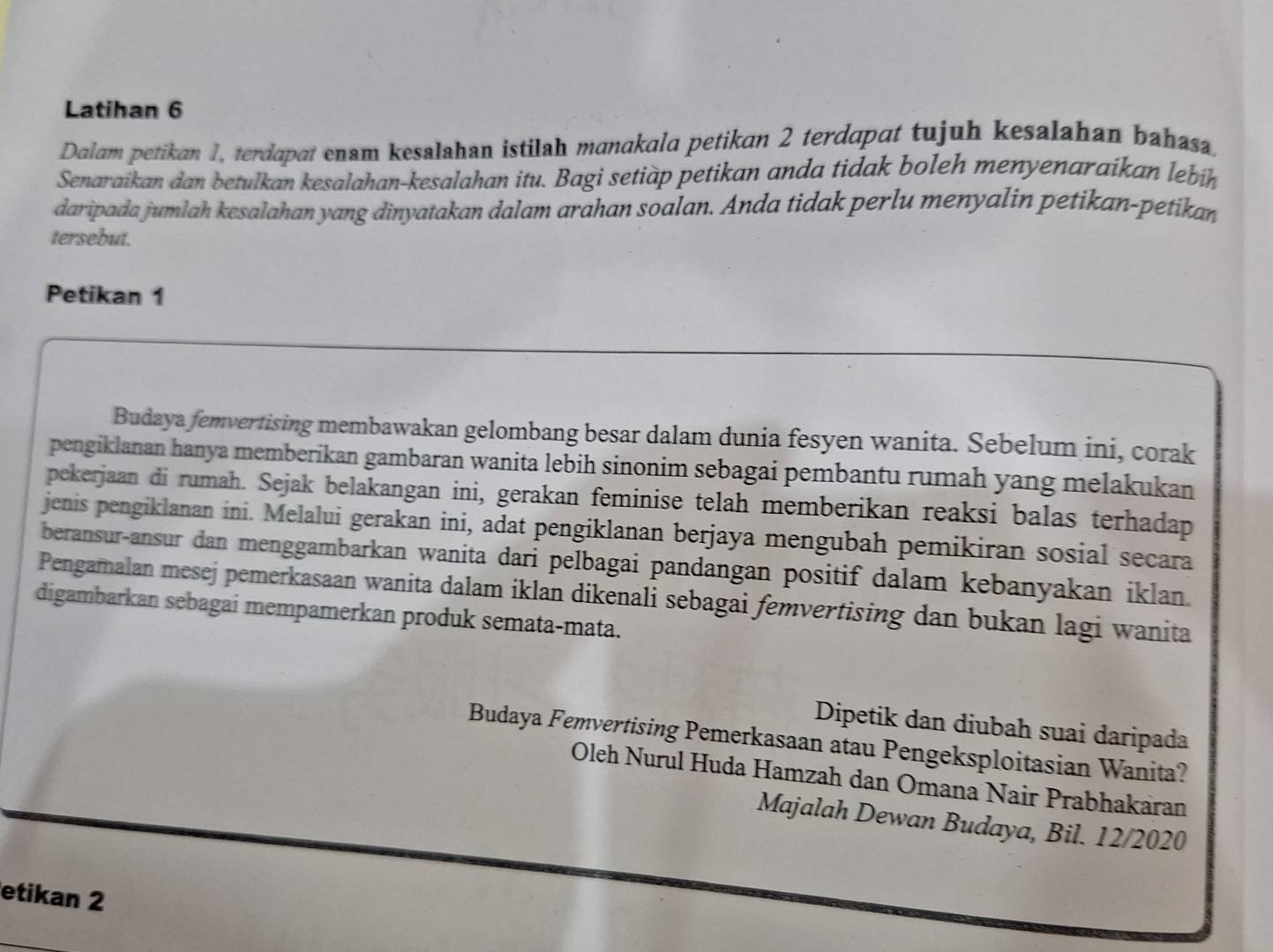 Latihan 6 
Dalam petikan 1, terdapat enam kesalahan istilah manakala petikan 2 terdapat tujuh kesalahan bahasa. 
Senaraikan dan betulkan kesalahan-kesalahan itu. Bagi setiàp petikan anda tidak boleh menyenaraikan lebih 
daripada jumlah kesalahan yang dinyatakan dalam arahan soalan. Anda tidak perlu menyalin petikan-petikan 
tersebut. 
Petikan 1 
Budaya femvertising membawakan gelombang besar dalam dunia fesyen wanita. Sebelum ini, corak 
pengiklanan hanya memberikan gambaran wanita lebih sinonim sebagai pembantu rumah yang melakukan 
pekerjaan di rumah. Sejak belakangan ini, gerakan feminise telah memberikan reaksi balas terhadap 
jenis pengiklanan ini. Melalui gerakan ini, adat pengiklanan berjaya mengubah pemikiran sosial secara 
beransur-ansur dan menggambarkan wanita dari pelbagai pandangan positif dalam kebanyakan iklan. 
Pengamalan mesej pemerkasaan wanita dalam iklan dikenali sebagai femvertising dan bukan lagi wanita 
digambarkan sebagai mempamerkan produk semata-mata. 
Dipetik dan diubah suai daripada 
Budaya Femvertising Pemerkasaan atau Pengeksploitasian Wanita? 
Oleh Nurul Huda Hamzah dan Omana Nair Prabhakaran 
Majalah Dewan Budaya, Bil. 12/2020 
etikan 2