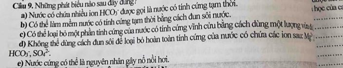 Những phát biểu nào sau dây dung ?
) Nước có chứa nhiều ion HCO3 được gọi là nước có tính cứng tạm thời. T ọc của ca
b) Có thể làm mềm nước có tính cứng tạm thời bằng cách đun sôi nước.
c) Có thể loại bỏ một phần tính cứng của nước có tính cứng vĩnh cứu bằng cách dùng một lượng vìa_
d) Không thể dùng cách đun sôi để loại bỏ hoàn toàn tính cứng của nước có chứa các ion sau: Mỹ__
HCO_3^-, SO_4^(2-). 
_
_
e) Nước cứng có thể là nguyên nhân gây nỗ nổi hơi.