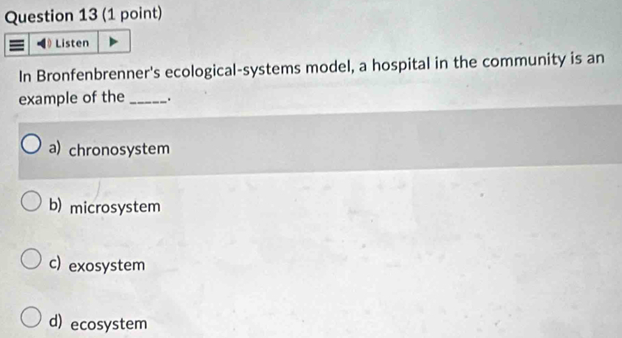 Listen
In Bronfenbrenner's ecological-systems model, a hospital in the community is an
example of the _.
a) chronosystem
b) microsystem
c) exosystem
d) ecosystem