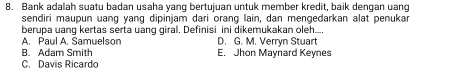 Bank adalah suatu badan usaha yang bertujuan untuk member kredit, baik dengan uang
sendiri maupun uang yang dipinjam dari orang lain, dan mengedarkan alat penukar
berupa uang kertas serta uang giral. Definisi ini dikemukakan oleh....
A. Paul A. Samuelson D. G. M. Verryn Stuart
B. Adam Smith E. Jhon Maynard Keynes
C. Davis Ricardo