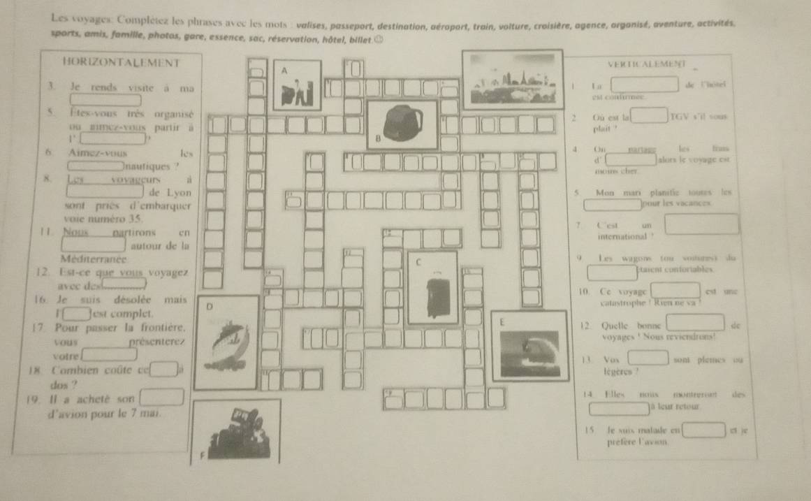 Les voyages: Complétez les phrases avec les mots : valises, passeport, destination, aéroport, troin, volture, croisière, agence, orgonisé, oventure, activités, 
sports, amis, famille, photos, gare, esse 
HORIZONTALEMENT VERCTICALEMEN 
3. Je rends visite a m  a de Uitel 
est conturmee 
5. Étes-vous très organis Où est la TGV s'il sous 
ou amez-vous partir plait ? 
1°___ 
On 
6 Aimez-vous lenarlass hes . frass 
d alors le voyage cit 
nautiques 
moins cher. 
de Lyo Mon mari planitie toutes les 
sont priès d'embarquepour les vocances 
voie numéro 35.7 Cest un 
11 Nous partirons eninternational ? 
autour de la 
MéditerranéeLes wagons (ou voitures) du 
12. Est-ce que vous voyageztaient conforiables 
avec de 10. Cc voyage est une 
16 Je suis désolée mais vatastrophe ! Rien ne v 
I ___ est complet. 
[7 Pour passer la frontière.12 Quelle bonne dc 
vous présenterez voyages ! Nous reviendrons! 
votre13 Vox sont plemes ou 
18 Combien coûte cc légères ! 
dos ? 
19. I a acheté son14 Elles nous montreront des 
à leur retour 
d’avion pour le 7 mai. 
15 le xuix matade en ci je 
prefere Favion.