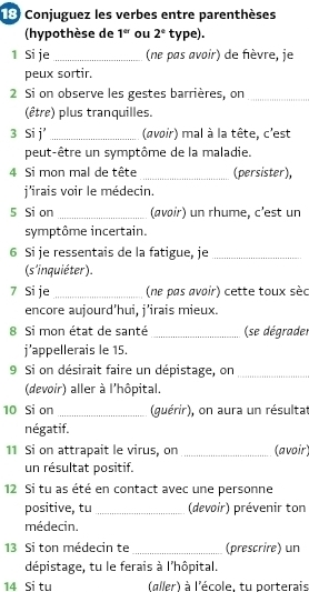 Conjuguez les verbes entre parenthèses 
(hypothèse de 1^(er) ou 2° type). 
1 Si je_ (ne pas avoir) de fèvre, je 
peux sortir. 
2 Si on observe les gestes barrières, on_ 
(être) plus tranquilles. 
3 Si j' _(avoir) mal à la tête, c'est 
peut-être un symptôme de la maladie. 
4 Si mon mal de tête _(persister), 
j'irais voir le médecin. 
5 Si on _(avoir) un rhume, c'est un 
symptôme incertain. 
6 Si je ressentais de la fatigue, je_ 
(s'inquiéter) 
7 Si je_ (ne pas avoir) cette toux sèc 
encore aujourd'hui, j'irais mieux. 
8 Si mon état de santé _(se dégrader 
j’appellerais le 15. 
9 Si on désirait faire un dépistage, on_ 
(devoir) aller à l'hôpital. 
10 Si on _(guérir), on aura un résultat 
négatif. 
11 Si on attrapait le virus, on _(avoir) 
un résultat positif. 
12 Si tu as été en contact avec une personne 
positive, tu _(devoir) prévenir ton 
médecin. 
13 Si ton médecin te _(prescrire) un 
dépistage, tu le ferais à l'hôpital. 
14 Si tu (gller) à l'école, tu porterais