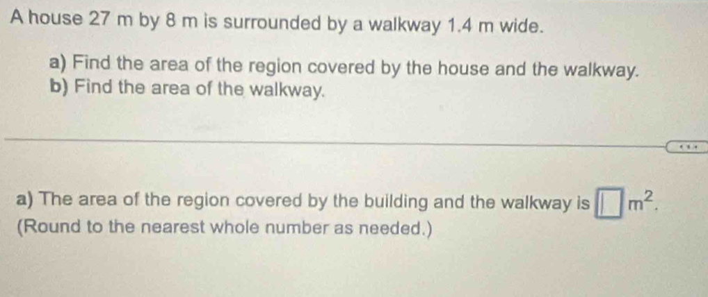 A house 27 m by 8 m is surrounded by a walkway 1.4 m wide. 
a) Find the area of the region covered by the house and the walkway. 
b) Find the area of the walkway. 
_ 
a) The area of the region covered by the building and the walkway is □ m^2. 
(Round to the nearest whole number as needed.)