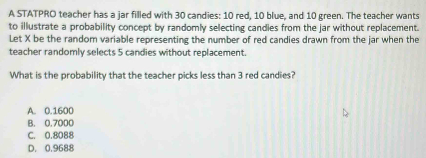 A STATPRO teacher has a jar filled with 30 candies: 10 red, 10 blue, and 10 green. The teacher wants
to illustrate a probability concept by randomly selecting candies from the jar without replacement.
Let X be the random variable representing the number of red candies drawn from the jar when the
teacher randomly selects 5 candies without replacement.
What is the probability that the teacher picks less than 3 red candies?
A. 0.1600
B. 0.7000
C. 0.8088
D. 0.9688