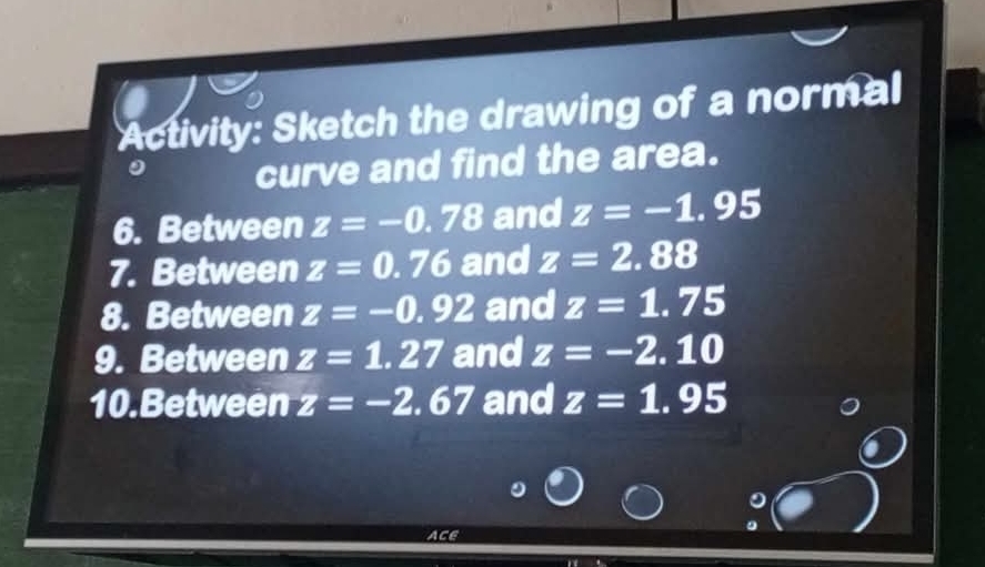 Activity: Sketch the drawing of a normal 
0 curve and find the area. 
6. Between z=-0.78 and z=-1.95
7. Between z=0.76 and z=2.88
8. Between z=-0.92 and z=1.75
9. Between z=1.27 and z=-2.10
10.Between z=-2.67 and z=1.95