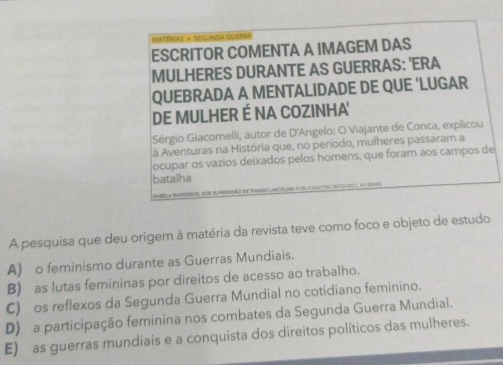 Matérias + Segunda Guerra
ESCRITOR COMENTA A IMAGEM DAS
MULHERES DURANTE AS GUERRAS: 'ERA
QUEBRADA A MENTALIDADE DE QUE ‘LUGAR
DE MULHER É NA COZINHA'
Sérgio Giacomelli, autor de D'Angelo: O Viajante de Conca, explicou
à Aventuras na História que, no período, mulheres passaram a
ocupar os vazios deixados pelos homens, que foram aos campos de
batalha
sabela Barreiros, sob supervisão de thuado lincoums publicado em 34012021, as eno
A pesquisa que deu origem à matéria da revista teve como foco e objeto de estudo
A) o feminismo durante as Guerras Mundiais.
B) as lutas femininas por direitos de acesso ao trabalho.
C) os reflexos da Segunda Guerra Mundial no cotidiano feminino.
D) a participação feminina nos combates da Segunda Guerra Mundial.
E) as guerras mundiais e a conquista dos direitos políticos das mulheres.