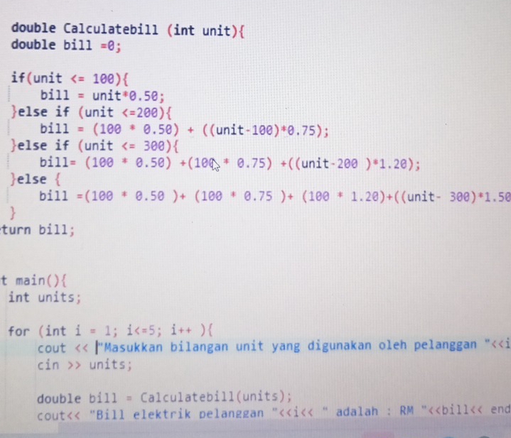 double Calculatebill (int unit) 
double bill=θ; 
if(unit
bill=unit^*θ .5θ; 
else if (unit 
bill=(100*θ .5θ )+((unit-100)*θ .75); 
else if (unit
bill=(100*θ .5θ )+(100+θ .75)+((unit-2θ θ ); 
else 
bill=(100*θ .5θ )+(10θ *θ .75)+(10θ *1.2θ )+((unit-3θ θ )*1.5θ
turn bill; 
t main() 
int units; 
for (int i=1; i ; i++)
cout < <tex> 9/8  【"Masukkan bilangan unit yang digunakan oleh pelanggan "<<i 
cin >> units; 
double bi11= Calculatebill(units); 
cout<< "Bill elektrik pelanggan "<<i<< " adalah : RM "<<bill<< end