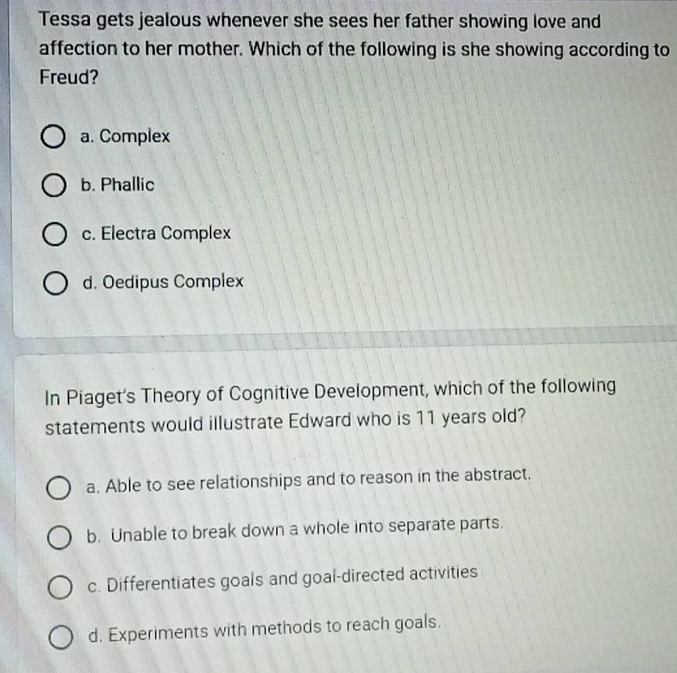 Tessa gets jealous whenever she sees her father showing love and
affection to her mother. Which of the following is she showing according to
Freud?
a. Complex
b. Phallic
c. Electra Complex
d. Oedipus Complex
In Piaget's Theory of Cognitive Development, which of the following
statements would illustrate Edward who is 11 years old?
a. Able to see relationships and to reason in the abstract.
b. Unable to break down a whole into separate parts.
c. Differentiates goals and goal-directed activities
d. Experiments with methods to reach goals.