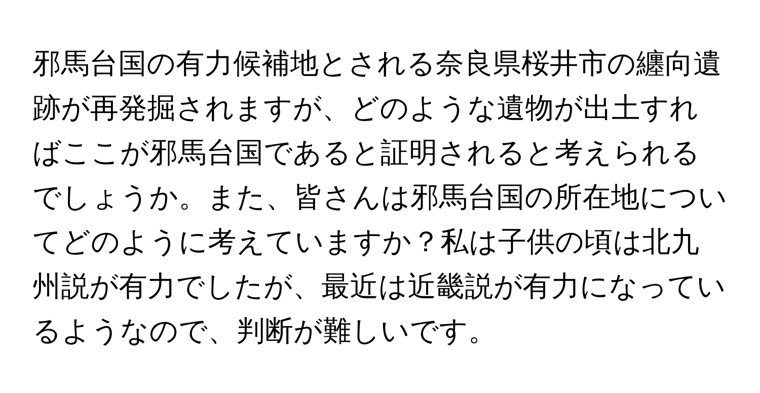 邪馬台国の有力候補地とされる奈良県桜井市の纏向遺跡が再発掘されますが、どのような遺物が出土すればここが邪馬台国であると証明されると考えられるでしょうか。また、皆さんは邪馬台国の所在地についてどのように考えていますか？私は子供の頃は北九州説が有力でしたが、最近は近畿説が有力になっているようなので、判断が難しいです。