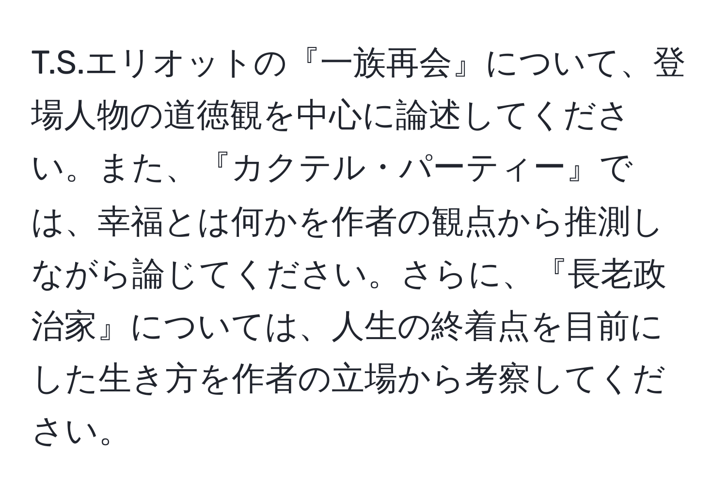 エリオットの『一族再会』について、登場人物の道徳観を中心に論述してください。また、『カクテル・パーティー』では、幸福とは何かを作者の観点から推測しながら論じてください。さらに、『長老政治家』については、人生の終着点を目前にした生き方を作者の立場から考察してください。