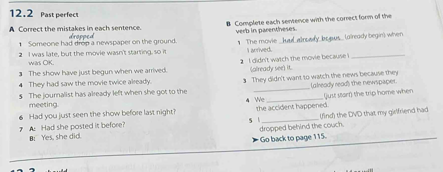 12.2 Past perfect
A Correct the mistakes in each sentence. B Complete each sentence with the correct form of the
verb in parentheses.
Someone had drop a newspaper on the ground. 1 The movie
2 I was late, but the movie wasn't starting, so it I arrived. _had already begun_ (already begin) when
was OK.
2 I didn't watch the movie because I
3 The show have just begun when we arrived. (already see) it.
4 They had saw the movie twice already.
3 They didn't want to watch the news because they
5 The journalist has already left when she got to the _(already read) the newspaper.
(just start) the trip home when
meeting. 4 We_
6 Had you just seen the show before last night? the accident happened.
7 A: Had she posted it before? s 1 _(find) the DVD that my girlfriend had
B: Yes, she did. dropped behind the couch.
Go back to page 115.