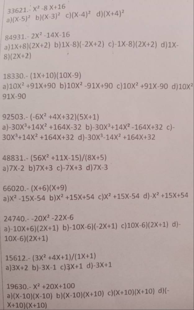 3621.-X^2-8X+16
a) (X-5)^2 b) (X-3)^2 c) (X-4)^2 d) (X+4)^2
, 4931.-2X^2-14X-16
a) 1X+8)(2X+2) b) 1X-8)(-2X+2) c) -1X-8)(2X+2) d) 1X-
8 (2X+2)
18330-(1X+10)(10X-9)
a) 10X^2+91X+90 b) 10X^2-91X+90 c) 10X^2+91X-90 d) 10X^2
91X-90
92503.-(-6X^2+4X+32)(5X+1)
a) -30X^3+14X^2+164X-32 b) -30X^3+14X^2-164X+32c)-
30X^3+14X^2+164X+32 d) -30X^3-14X^2+164X+32
48831.-(56X^2+11X-15)/(8X+5)
a) 7X-2 b) 7X+3 c) -7X+3 d) 7X-3
66020.-(X+6)(X+9)
a) X^2-15X-54 b) X^2+15X+54 c) X^2+15X-54 d) -X^2+15X+54
24740.--20X^2-22X-6
a -10X+6)(2X+1) b) -10X-6)(-2X+1) c) 10X-6)(2X+1) d)-
10X-6)(2X+1)
15612.-(3X^2+4X+1)/(1X+1)
a) 3X+2 b) -3X-1 c) 3X+1 d) -3X+1
19630 -X^2+20X+100
a) (X-10)(X-10) b) (X-10)(X+10) c) (X+10)(X+10) d )(-
X+10)(X+10)