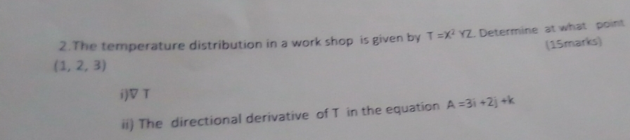 The temperature distribution in a work shop is given by T=X^2YZ. Determine at what point 
(15marks)
(1,2,3)
i)▽T 
ii) The directional derivative of T in the equation A=3i+2j+k