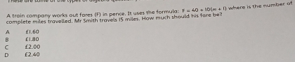 A train company works out fares (F) in pence. It uses the formula:
complete miles travelled, Mr Smith travels 15 miles. How much should his fore be? F=40+10(m+1) where is the number of
A £1.60
B £1.80
C £2.00
D £2.40