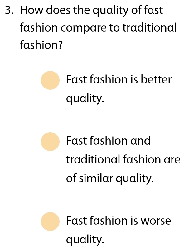 How does the quality of fast
fashion compare to traditional
fashion?
Fast fashion is better
quality.
Fast fashion and
traditional fashion are
of similar quality.
Fast fashion is worse
quality.